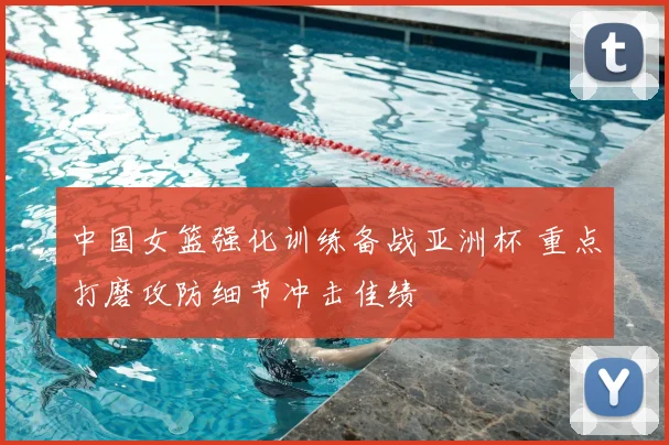 中国女篮强化训练备战亚洲杯 重点打磨攻防细节冲击佳绩