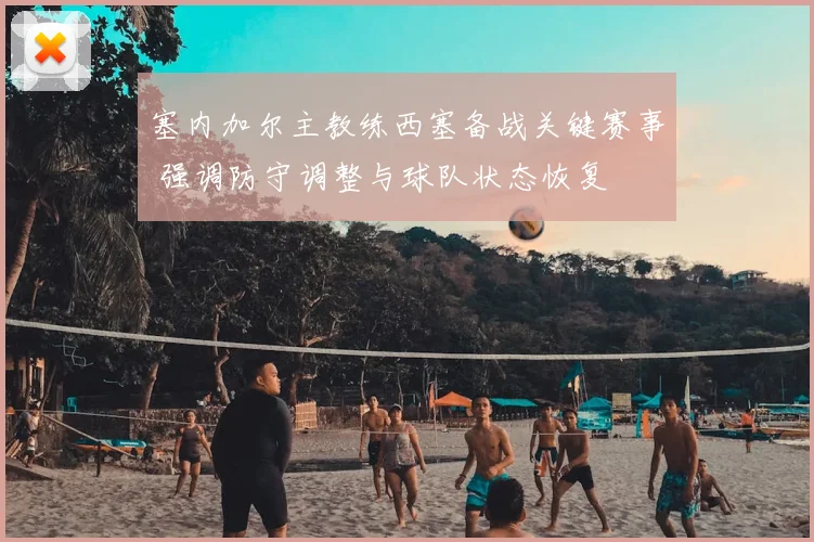 塞内加尔主教练西塞备战关键赛事 强调防守调整与球队状态恢复
