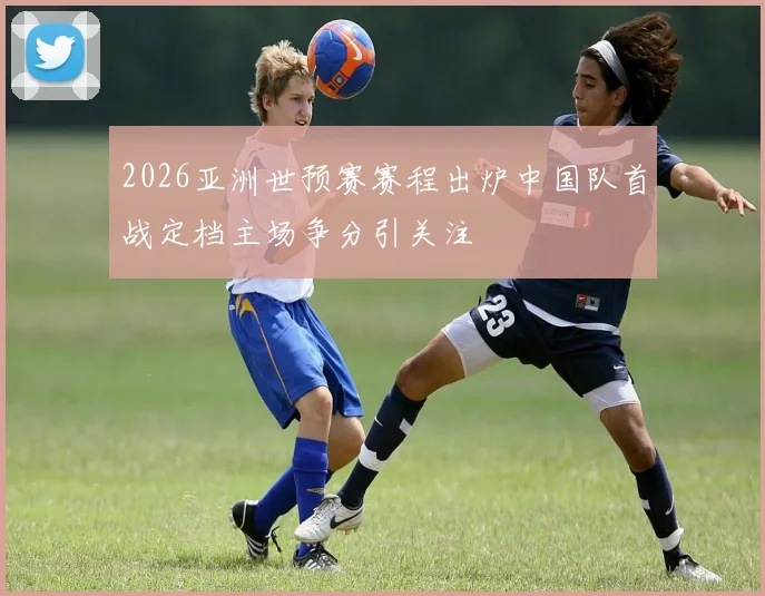 2026亚洲世预赛赛程出炉中国队首战定档主场争分引关注