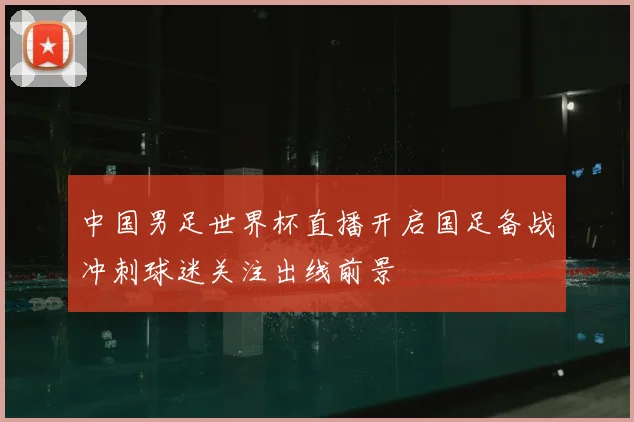中国男足世界杯直播开启国足备战冲刺球迷关注出线前景