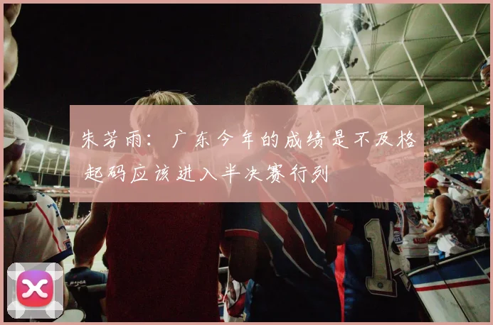 朱芳雨：广东今年的成绩是不及格 起码应该进入半决赛行列