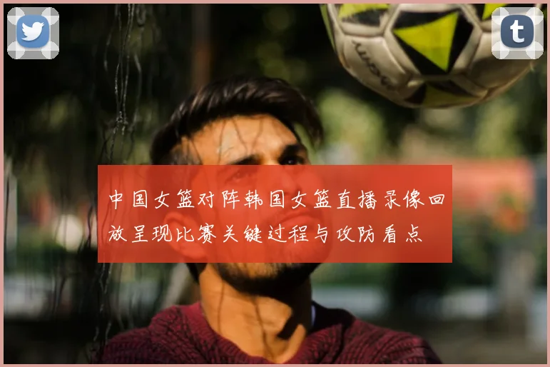 中国女篮对阵韩国女篮直播录像回放呈现比赛关键过程与攻防看点