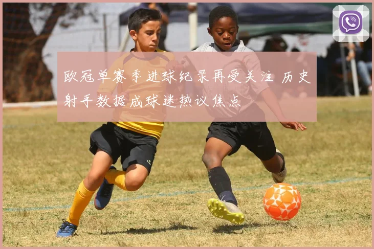 欧冠单赛季进球纪录再受关注 历史射手数据成球迷热议焦点