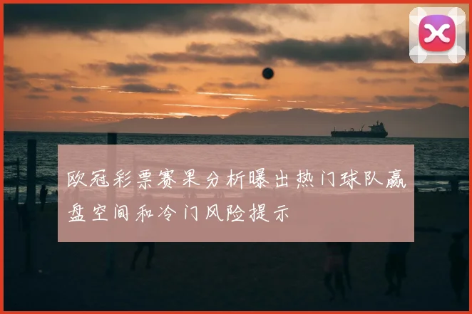 欧冠彩票赛果分析曝出热门球队赢盘空间和冷门风险提示
