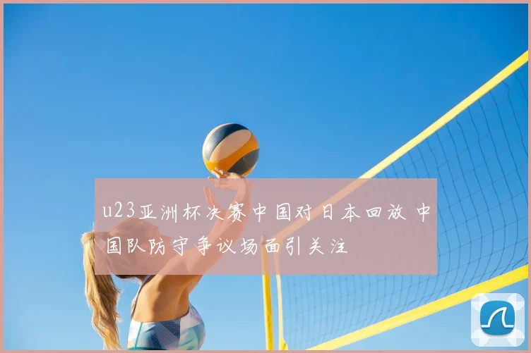 u23亚洲杯决赛中国对日本回放 中国队防守争议场面引关注