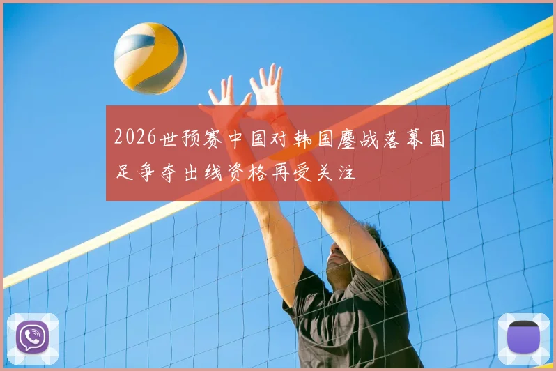 2026世预赛中国对韩国鏖战落幕国足争夺出线资格再受关注