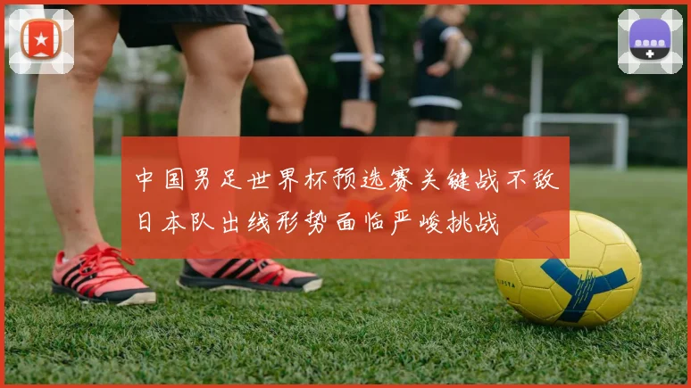 中国男足世界杯预选赛关键战不敌日本队出线形势面临严峻挑战