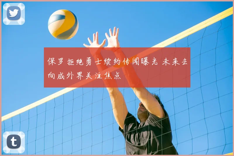 保罗拒绝勇士续约传闻曝光 未来去向成外界关注焦点