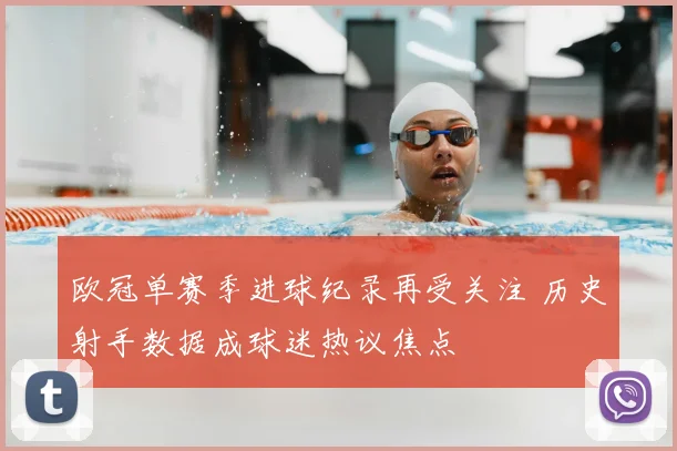 欧冠单赛季进球纪录再受关注 历史射手数据成球迷热议焦点