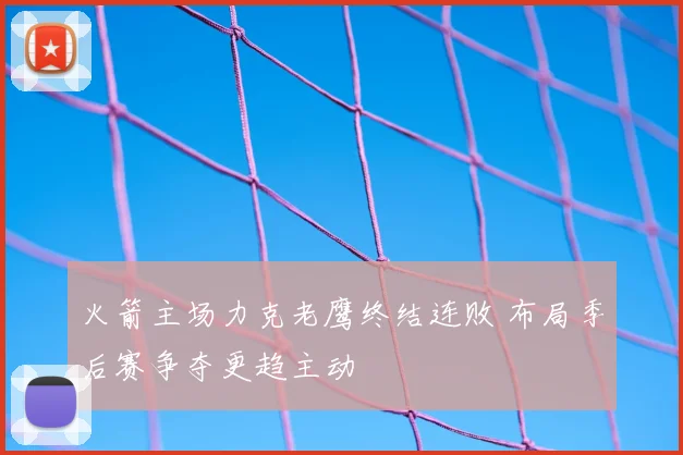 火箭主场力克老鹰终结连败 布局季后赛争夺更趋主动