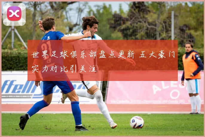 世界足球俱乐部盘点更新 五大豪门实力对比引关注