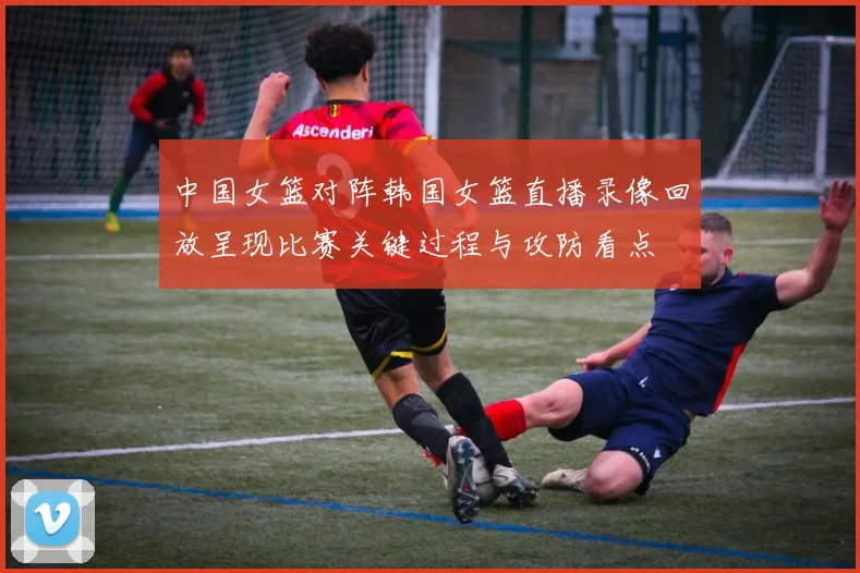 中国女篮对阵韩国女篮直播录像回放呈现比赛关键过程与攻防看点