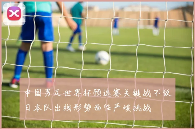 中国男足世界杯预选赛关键战不敌日本队出线形势面临严峻挑战