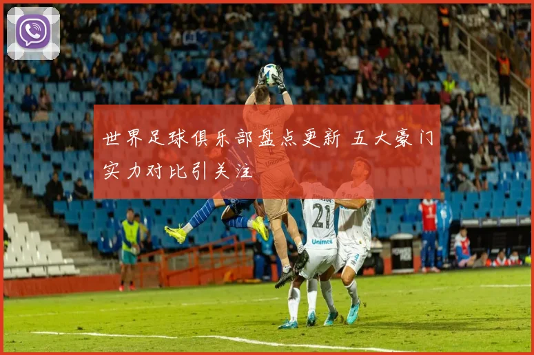 世界足球俱乐部盘点更新 五大豪门实力对比引关注