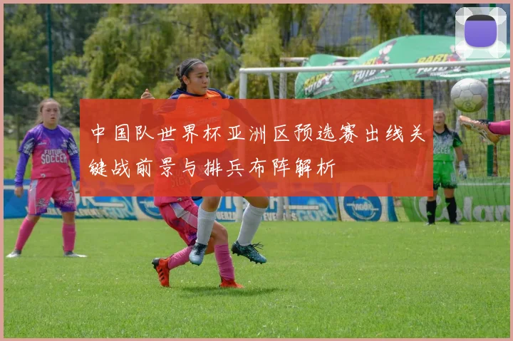 中国队世界杯亚洲区预选赛出线关键战前景与排兵布阵解析