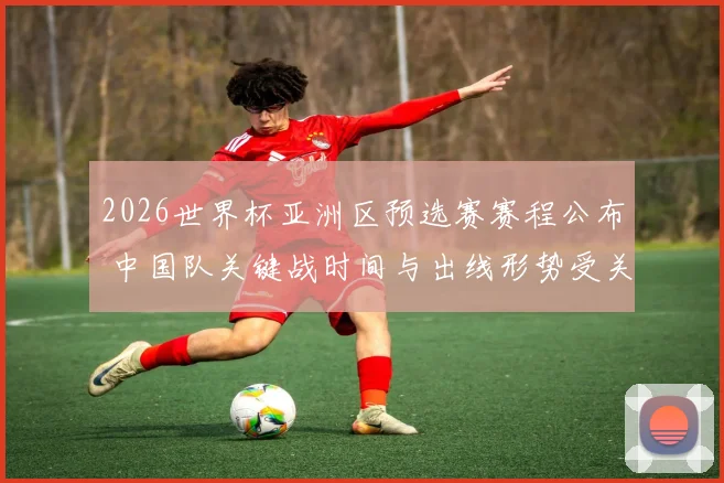 2026世界杯亚洲区预选赛赛程公布 中国队关键战时间与出线形势受关注