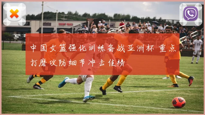 中国女篮强化训练备战亚洲杯 重点打磨攻防细节冲击佳绩