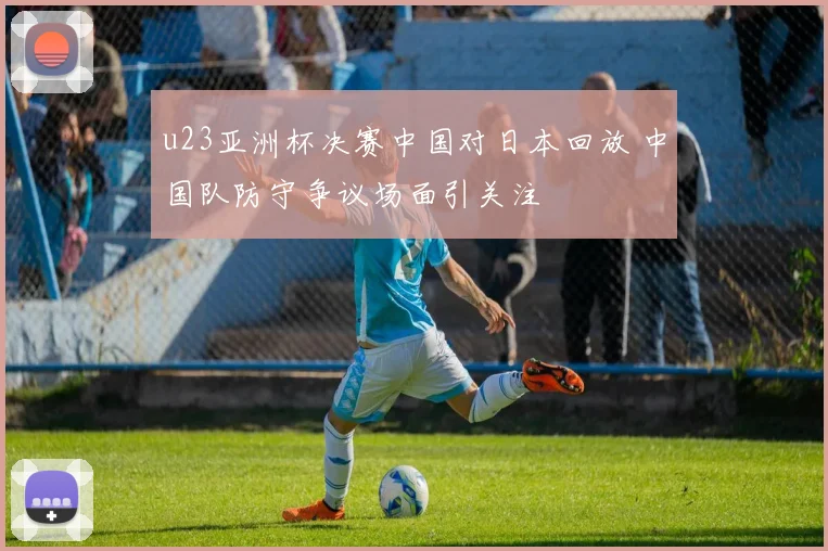u23亚洲杯决赛中国对日本回放 中国队防守争议场面引关注
