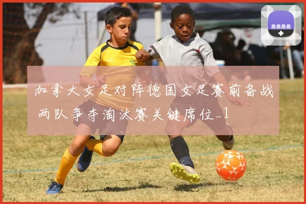 加拿大女足对阵德国女足赛前备战 两队争夺淘汰赛关键席位_1