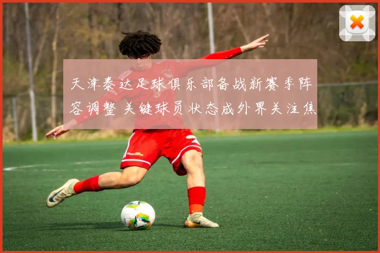 天津泰达足球俱乐部备战新赛季阵容调整 关键球员状态成外界关注焦点