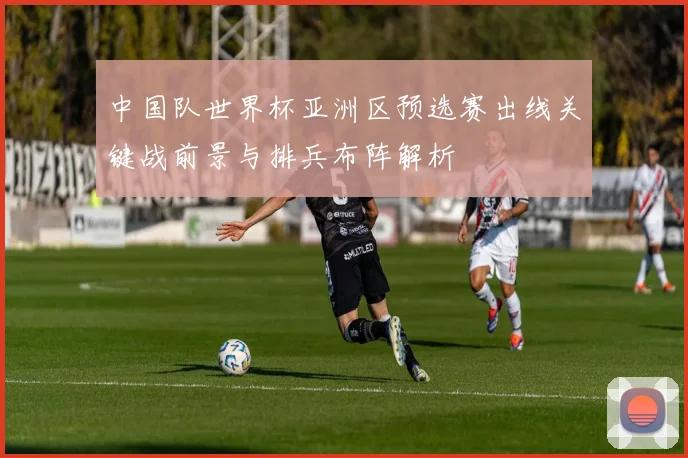 中国队世界杯亚洲区预选赛出线关键战前景与排兵布阵解析