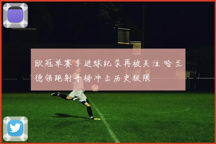 欧冠单赛季进球纪录再被关注 哈兰德领跑射手榜冲击历史极限