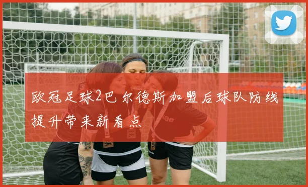 欧冠足球2巴尔德斯加盟后球队防线提升带来新看点