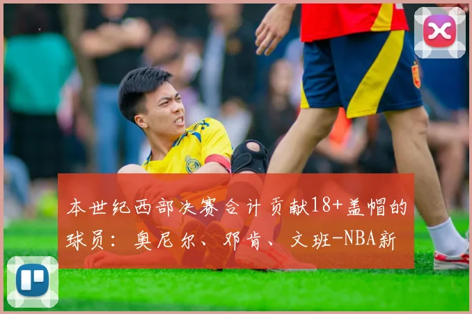 本世纪西部决赛合计贡献18+盖帽的球员:奥尼尔、邓肯、文班-NBA新闻