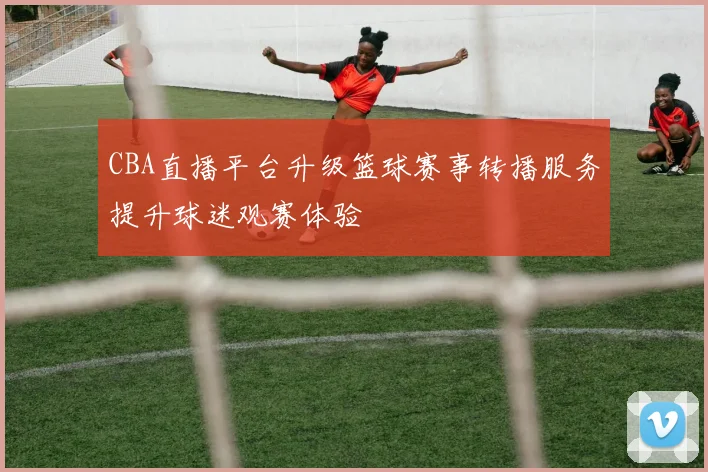 CBA直播平台升级篮球赛事转播服务提升球迷观赛体验