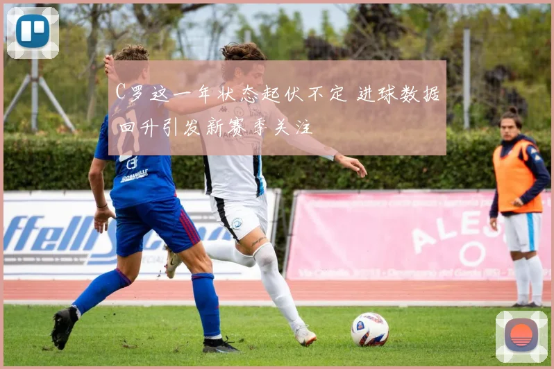 C罗这一年状态起伏不定 进球数据回升引发新赛季关注
