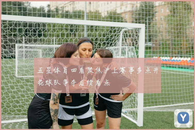 五星体育回看聚焦沪上赛事多点开花球队争夺后续看点