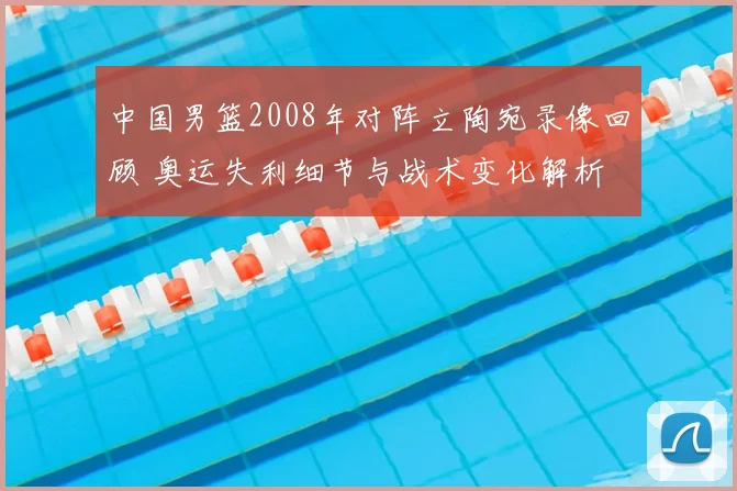 中国男篮2008年对阵立陶宛录像回顾 奥运失利细节与战术变化解析