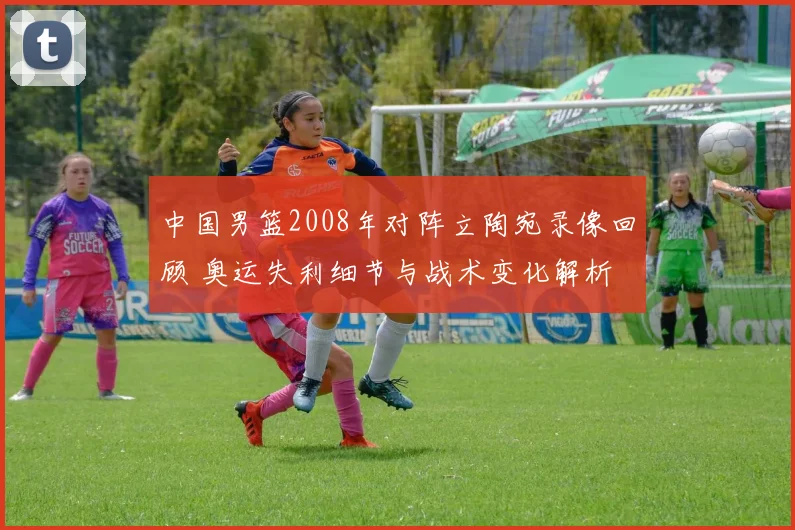 中国男篮2008年对阵立陶宛录像回顾 奥运失利细节与战术变化解析