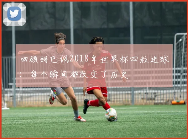 回顾姆巴佩2018年世界杯四粒进球:每个瞬间都改变了历史