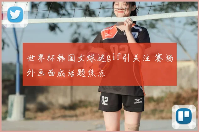 世界杯韩国女球迷gif引关注 赛场外画面成话题焦点