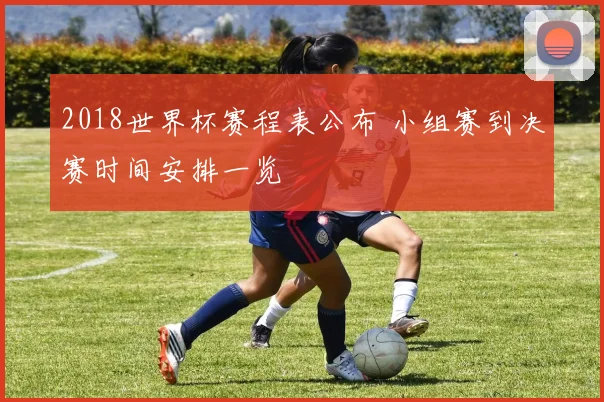 2018世界杯赛程表公布 小组赛到决赛时间安排一览