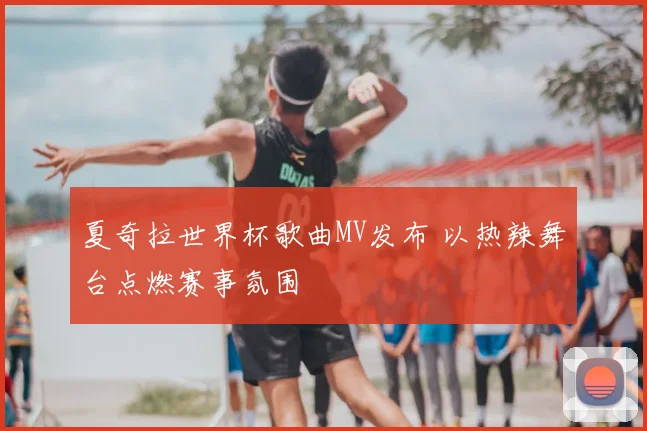 夏奇拉世界杯歌曲MV发布 以热辣舞台点燃赛事氛围