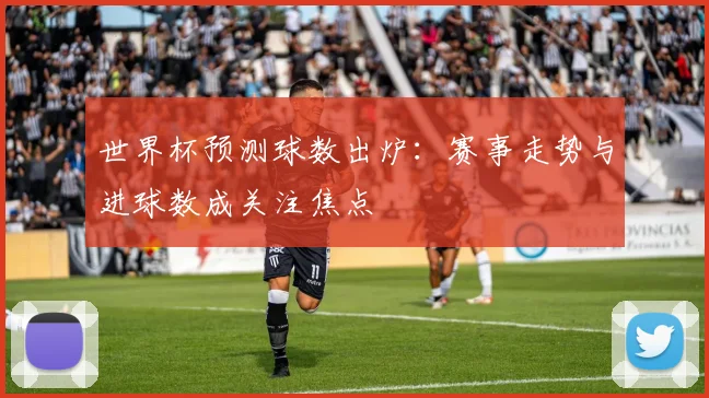 世界杯预测球数出炉：赛事走势与进球数成关注焦点