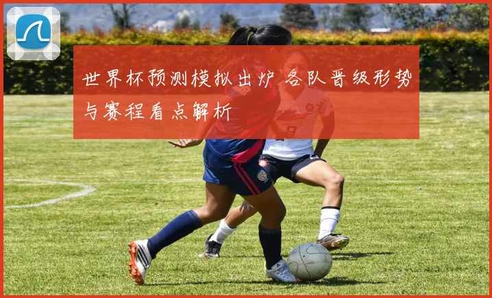 世界杯预测模拟出炉 各队晋级形势与赛程看点解析